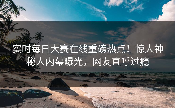 实时每日大赛在线重磅热点！惊人神秘人内幕曝光，网友直呼过瘾