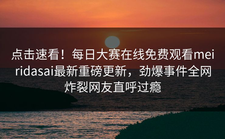 点击速看！每日大赛在线免费观看meiridasai最新重磅更新，劲爆事件全网炸裂网友直呼过瘾