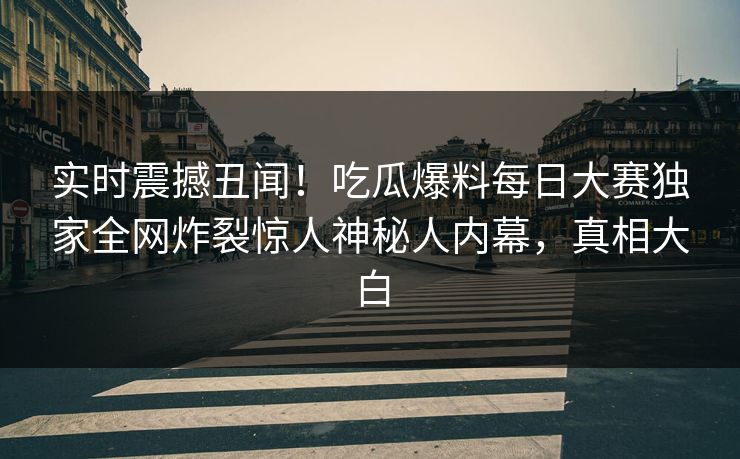 实时震撼丑闻！吃瓜爆料每日大赛独家全网炸裂惊人神秘人内幕，真相大白