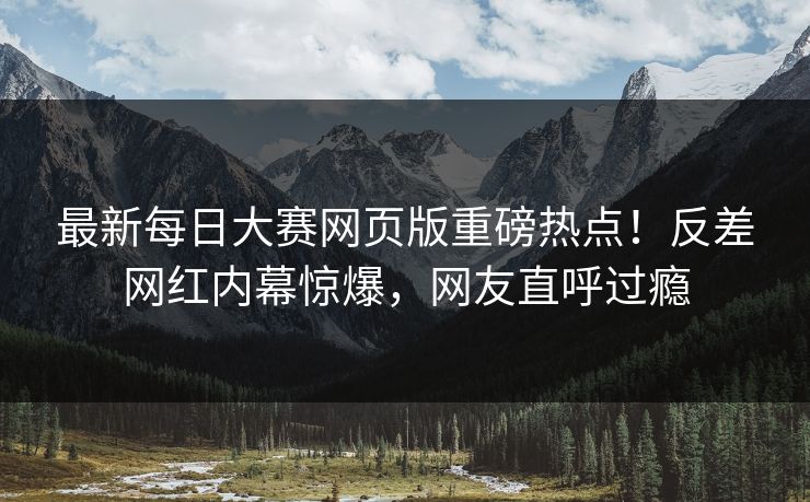 最新每日大赛网页版重磅热点！反差网红内幕惊爆，网友直呼过瘾
