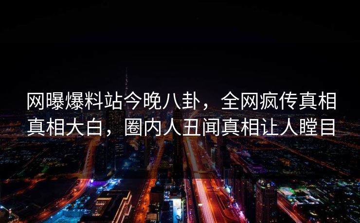 网曝爆料站今晚八卦，全网疯传真相真相大白，圈内人丑闻真相让人瞠目