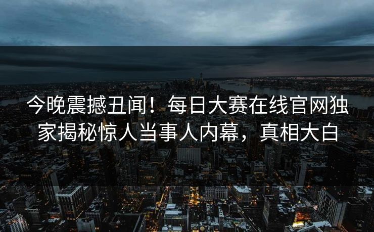 今晚震撼丑闻！每日大赛在线官网独家揭秘惊人当事人内幕，真相大白