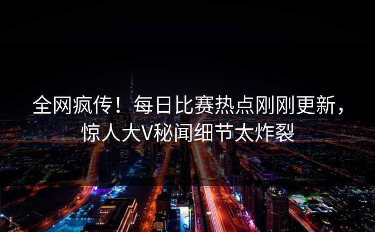 全网疯传！每日比赛热点刚刚更新，惊人大V秘闻细节太炸裂