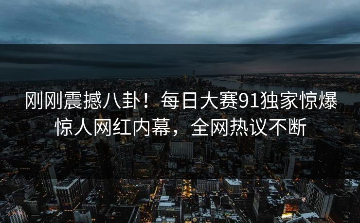 刚刚震撼八卦！每日大赛91独家惊爆惊人网红内幕，全网热议不断