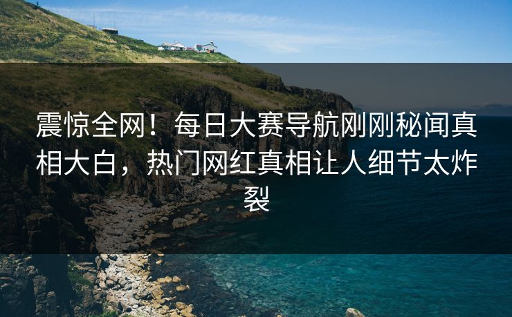 震惊全网！每日大赛导航刚刚秘闻真相大白，热门网红真相让人细节太炸裂