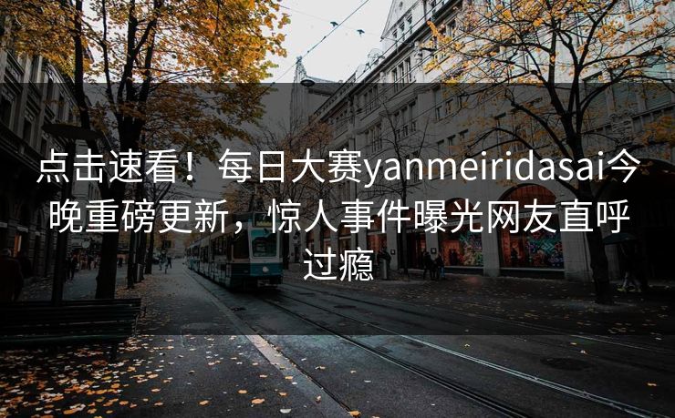 点击速看！每日大赛yanmeiridasai今晚重磅更新，惊人事件曝光网友直呼过瘾