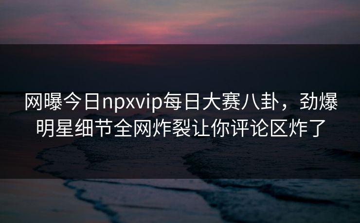 网曝今日npxvip每日大赛八卦，劲爆明星细节全网炸裂让你评论区炸了