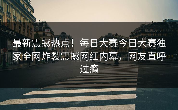 最新震撼热点！每日大赛今日大赛独家全网炸裂震撼网红内幕，网友直呼过瘾