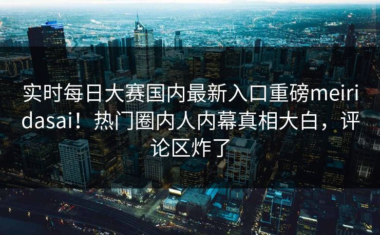 实时每日大赛国内最新入口重磅meiridasai！热门圈内人内幕真相大白，评论区炸了