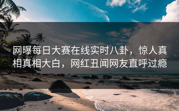 网曝每日大赛在线实时八卦，惊人真相真相大白，网红丑闻网友直呼过瘾