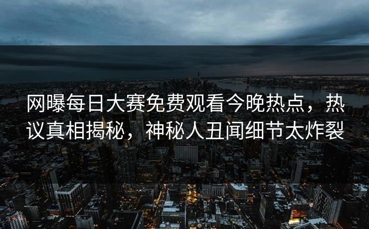 网曝每日大赛免费观看今晚热点，热议真相揭秘，神秘人丑闻细节太炸裂