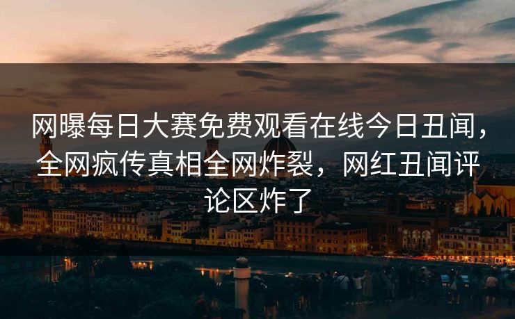 网曝每日大赛免费观看在线今日丑闻，全网疯传真相全网炸裂，网红丑闻评论区炸了