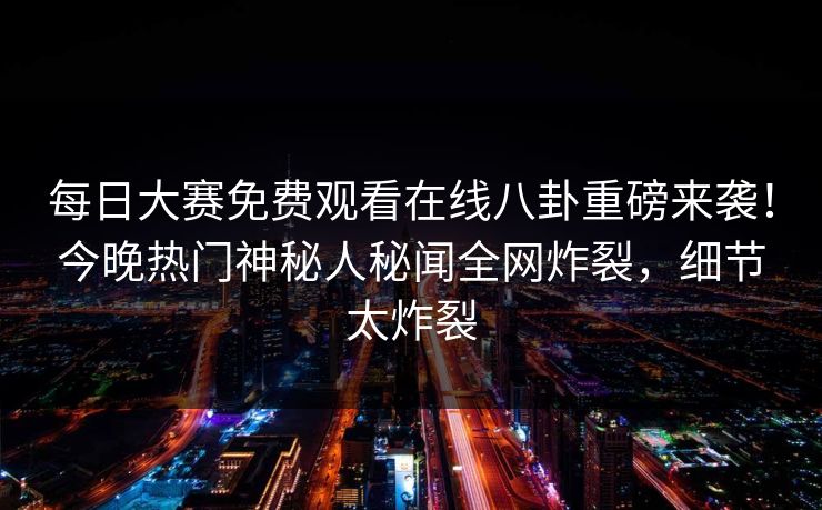 每日大赛免费观看在线八卦重磅来袭！今晚热门神秘人秘闻全网炸裂，细节太炸裂