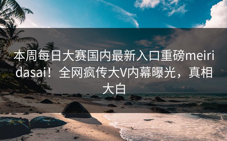 本周每日大赛国内最新入口重磅meiridasai！全网疯传大V内幕曝光，真相大白