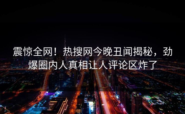 震惊全网！热搜网今晚丑闻揭秘，劲爆圈内人真相让人评论区炸了