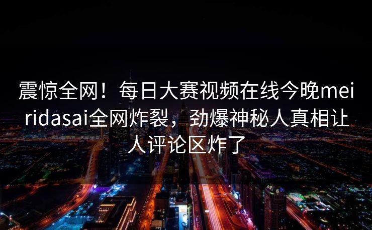 震惊全网！每日大赛视频在线今晚meiridasai全网炸裂，劲爆神秘人真相让人评论区炸了
