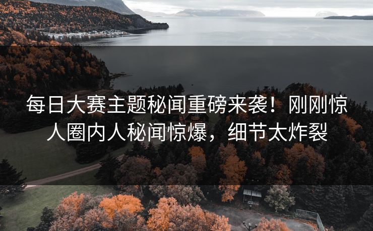 每日大赛主题秘闻重磅来袭！刚刚惊人圈内人秘闻惊爆，细节太炸裂