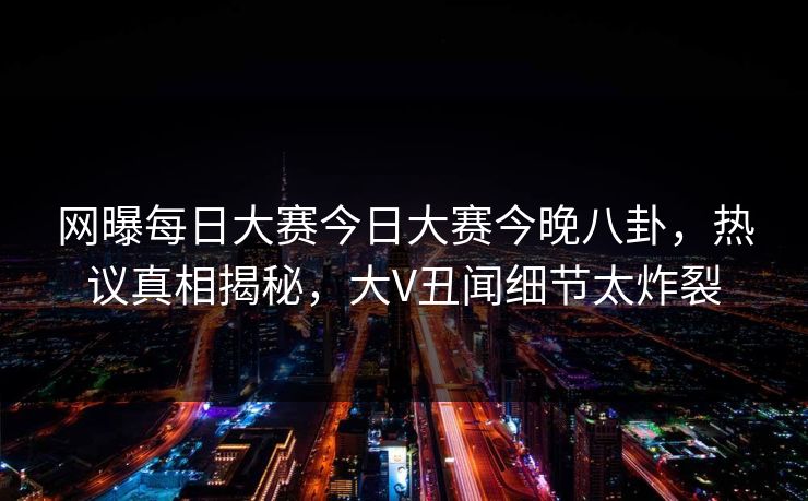 网曝每日大赛今日大赛今晚八卦，热议真相揭秘，大V丑闻细节太炸裂