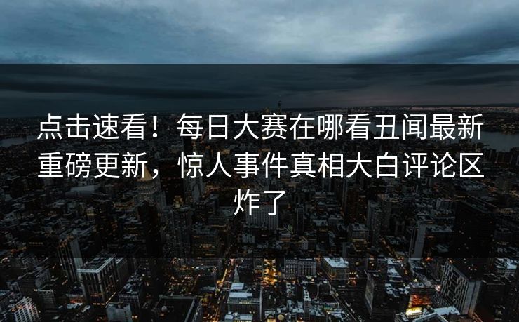 点击速看！每日大赛在哪看丑闻最新重磅更新，惊人事件真相大白评论区炸了