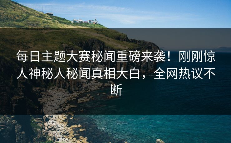 每日主题大赛秘闻重磅来袭！刚刚惊人神秘人秘闻真相大白，全网热议不断
