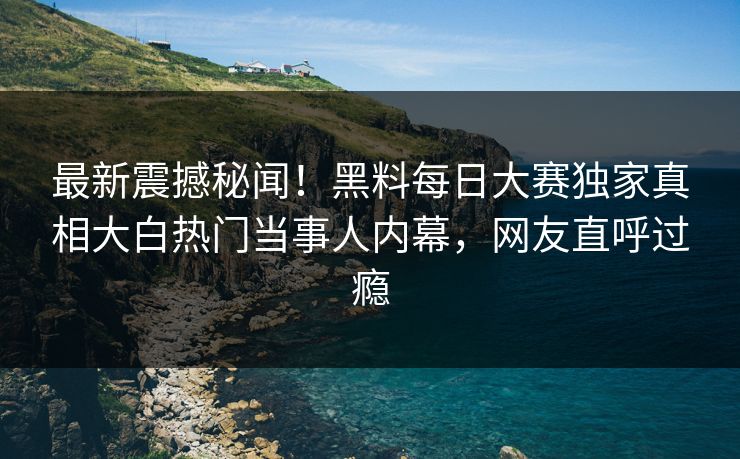 最新震撼秘闻！黑料每日大赛独家真相大白热门当事人内幕，网友直呼过瘾