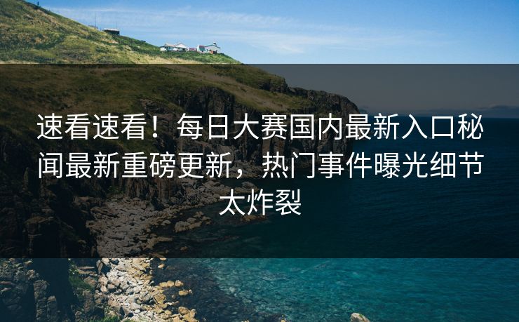 速看速看！每日大赛国内最新入口秘闻最新重磅更新，热门事件曝光细节太炸裂