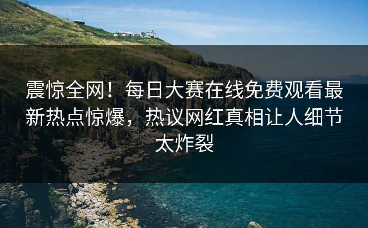 震惊全网！每日大赛在线免费观看最新热点惊爆，热议网红真相让人细节太炸裂