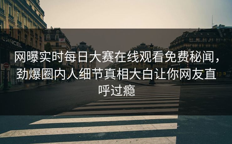 网曝实时每日大赛在线观看免费秘闻，劲爆圈内人细节真相大白让你网友直呼过瘾