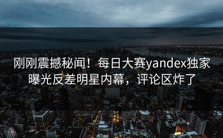 刚刚震撼秘闻！每日大赛yandex独家曝光反差明星内幕，评论区炸了