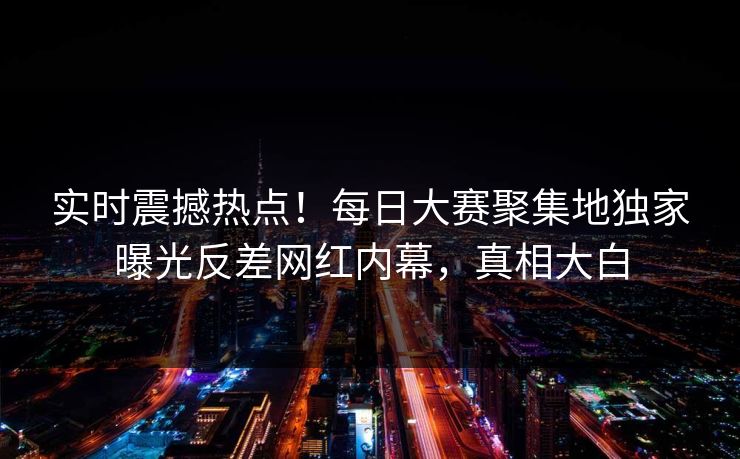 实时震撼热点!每日大赛聚集地独家曝光反差网红内幕,真相大白