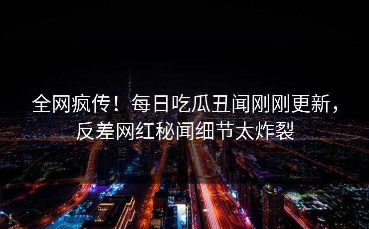 全网疯传!每日吃瓜丑闻刚刚更新,反差网红秘闻细节太炸裂