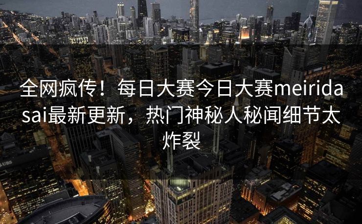 全网疯传!每日大赛今日大赛meiridasai最新更新,热门神秘人秘闻细节太炸裂