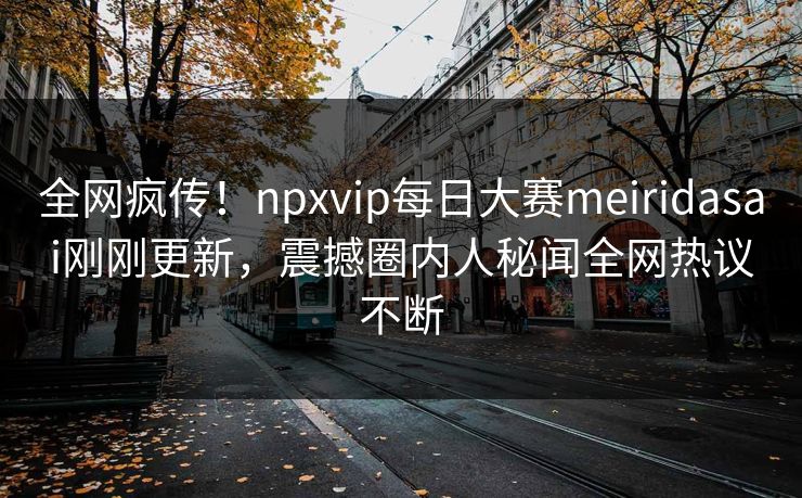 全网疯传!npxvip每日大赛meiridasai刚刚更新,震撼圈内人秘闻全网热议不断