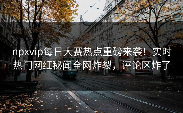 npxvip每日大赛热点重磅来袭!实时热门网红秘闻全网炸裂,评论区炸了
