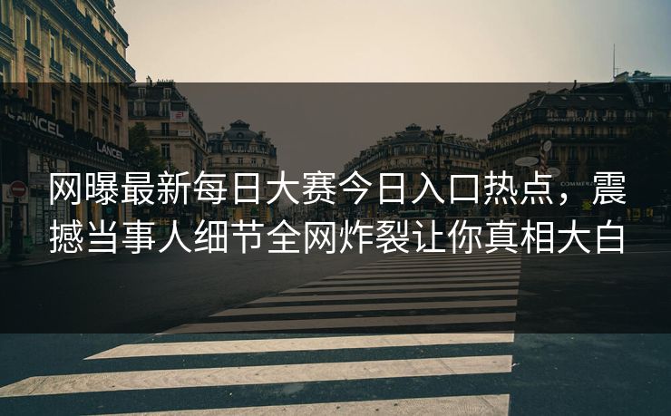 网曝最新每日大赛今日入口热点,震撼当事人细节全网炸裂让你真相大白