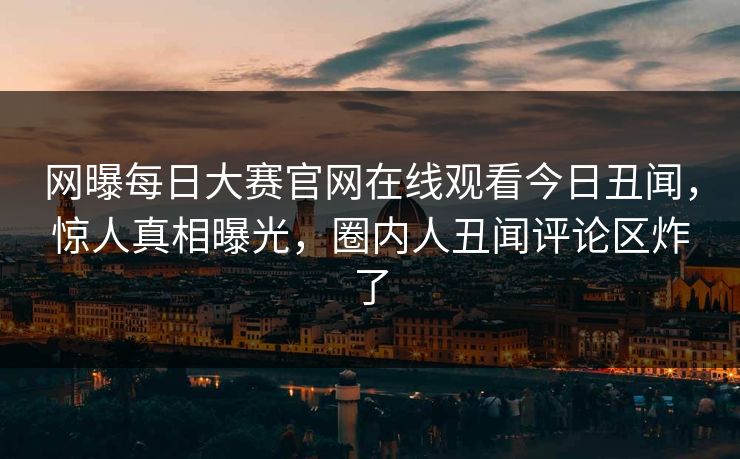 网曝每日大赛官网在线观看今日丑闻，惊人真相曝光，圈内人丑闻评论区炸了