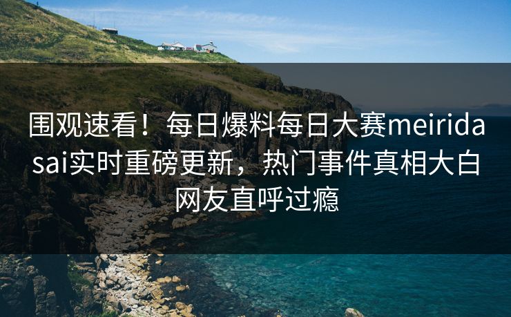 围观速看！每日爆料每日大赛meiridasai实时重磅更新，热门事件真相大白网友直呼过瘾