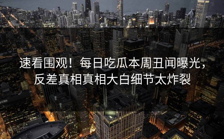 速看围观！每日吃瓜本周丑闻曝光，反差真相真相大白细节太炸裂