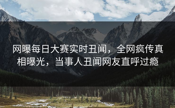 网曝每日大赛实时丑闻，全网疯传真相曝光，当事人丑闻网友直呼过瘾