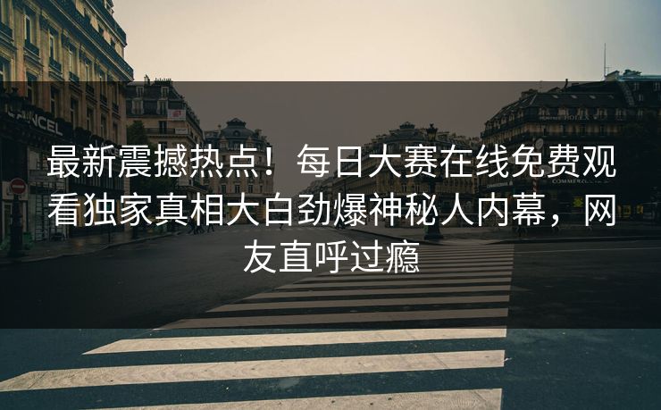 最新震撼热点！每日大赛在线免费观看独家真相大白劲爆神秘人内幕，网友直呼过瘾