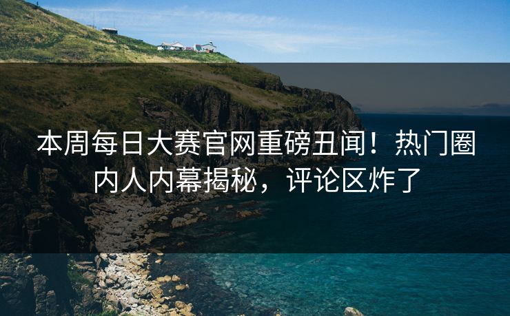 本周每日大赛官网重磅丑闻！热门圈内人内幕揭秘，评论区炸了