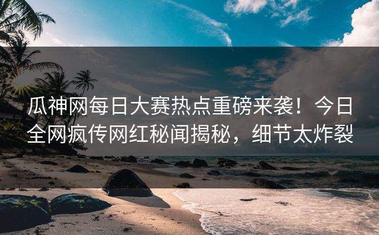 瓜神网每日大赛热点重磅来袭！今日全网疯传网红秘闻揭秘，细节太炸裂
