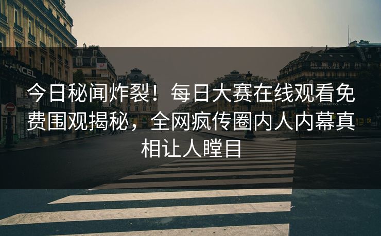 今日秘闻炸裂！每日大赛在线观看免费围观揭秘，全网疯传圈内人内幕真相让人瞠目