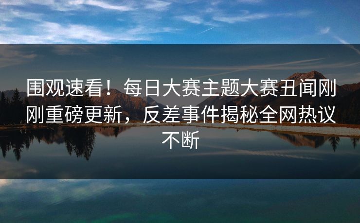 围观速看！每日大赛主题大赛丑闻刚刚重磅更新，反差事件揭秘全网热议不断