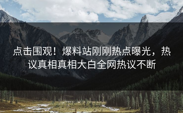 点击围观！爆料站刚刚热点曝光，热议真相真相大白全网热议不断