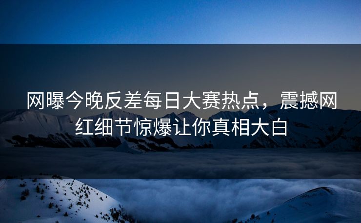 网曝今晚反差每日大赛热点，震撼网红细节惊爆让你真相大白
