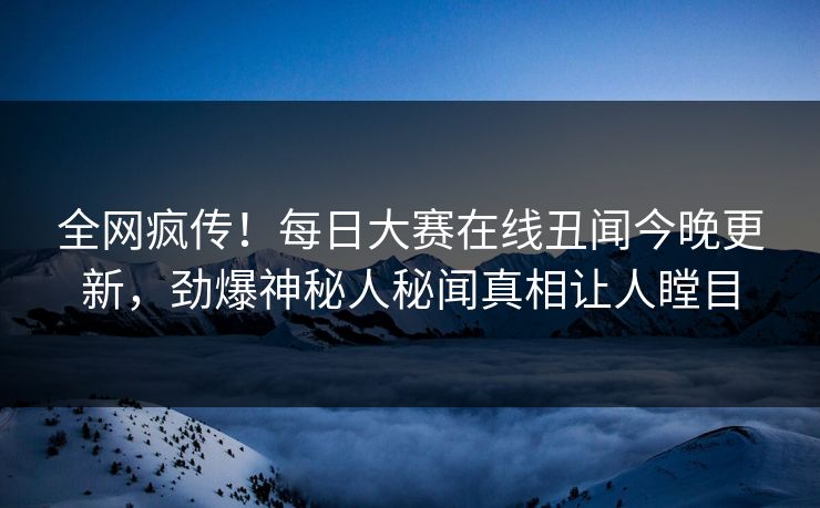 全网疯传！每日大赛在线丑闻今晚更新，劲爆神秘人秘闻真相让人瞠目