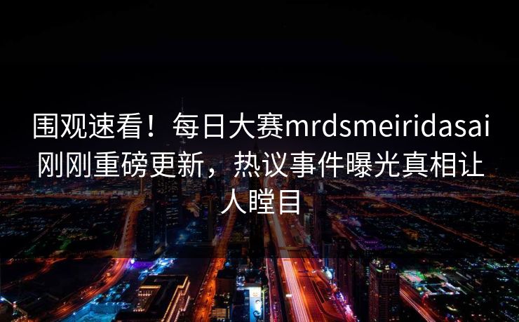 围观速看！每日大赛mrdsmeiridasai刚刚重磅更新，热议事件曝光真相让人瞠目