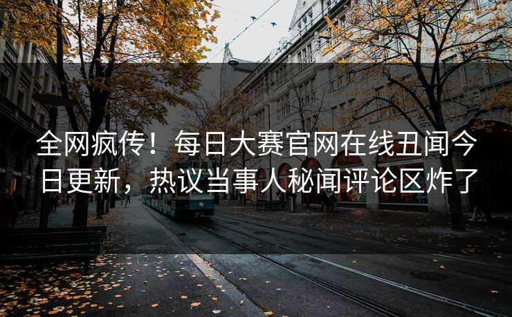 全网疯传！每日大赛官网在线丑闻今日更新，热议当事人秘闻评论区炸了