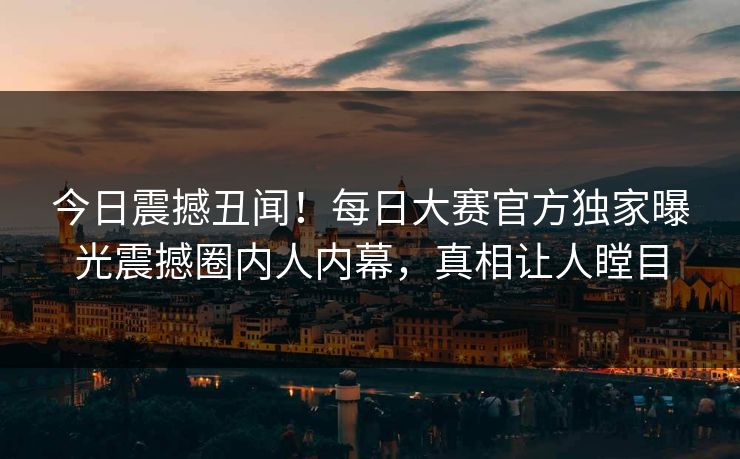 今日震撼丑闻！每日大赛官方独家曝光震撼圈内人内幕，真相让人瞠目